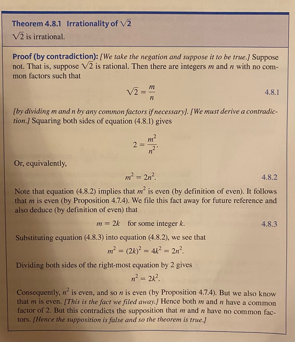 Theorem 4.8.1 Irrationality of V2
V2 is irrational.
Proof (by contradiction): [We take the negation and suppose it to be true.] Suppose
not. That is, suppose V2 is rational. Then there are integers m and n with no com-
mon factors such that
m
4.8.1
n
[by dividing m and n by any common factors if necessary]. [We must derive a contradic-
tion.] Squaring both sides of equation (4.8.1) gives
bonsh
m2
2 =
Or, equivalently,
m2 = 2n².
4.8.2
Note that equation (4.8.2) implies that m is even (by definition of even). It follows
that m is even (by Proposition 4.7.4). We file this fact away for future reference and
also deduce (by definition of even) that
2k for some integer k.
4.8.3
m =
Substituting equation (4.8.3) into equation (4.8.2), we see that
² = (2k) = 4k = 2n².
m
Dividing both sides of the right-most equation by 2 gives
n? = 2k?.
Consequently, n is even, and so n is even (by Proposition 4.7.4). But we also know
that m is even. [This is the fact we filed away.] Hence both m andn have a common
factor of 2. But this contradicts the supposition that m and n have no common fac-
tors. [Hence the supposition is false and so the theorem is true.]
