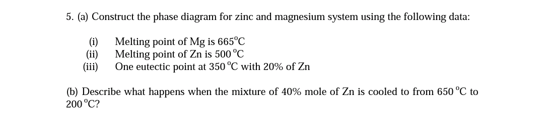 5. (a) Construct the phase diagram for zinc and magnesium system using the following data:
Melting point of Mg is 665°C
Melting point of Zn is 500 °C
One eutectic point at 350 °C with 20% of Zn
(i)
(ii)
(iii)
(b) Describe what happens when the mixture of 40% mole of Zn is cooled to from 650 °C to
200 °C?