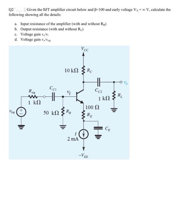 Q2 Given the BJT amplifier circuit below and B-100 and early voltage V₁ = ∞ V, calculate the
following showing all the details:
a. Input resistance of the amplifier (with and without RB)
b. Output resistance (with and without R₁)
c. Voltage gain v/v;
d. Voltage gain v/Vig
Usig
Rig
1 ΚΩ
CC1
HH
50 ΚΩ
www
10 ΚΩ
RB
I
2 mA
Vcc
Rc
HH
Cez
100 Ω
RE
-VEE
1 kn
CE
RL