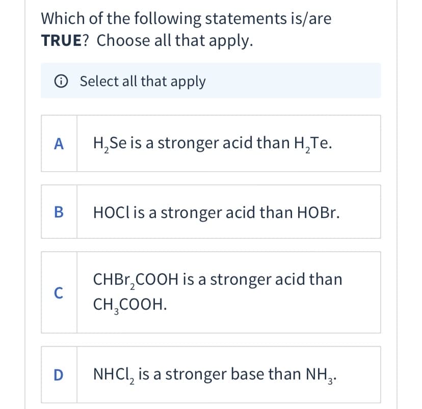 Which of the following statements is/are
TRUE? Choose all that apply.
Select all that apply
A
H,Se is a stronger acid than H,Te.
HOCI is a stronger acid than HOBR.
CHBR,COOH is a stronger acid than
C
CH,COOH.
D
NHCI, is a stronger base than NH,.
