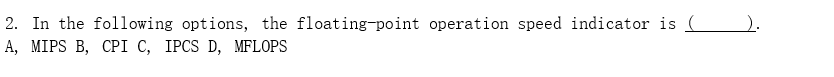 **Question 2: Floating-Point Operation Speed Indicator**

In the following options, the floating-point operation speed indicator is ______.

A. MIPS

B. CPI

C. IPCS

D. MFLOPS

---

**Explanation:**
This question aims to test the understanding of various performance metrics related to computer systems. Specifically, it is asking to identify which option represents an indicator of floating-point operation speed.

**Options:**

- **A. MIPS (Million Instructions Per Second):** This metric measures the speed of the CPU in terms of the number of instructions executed per second but does not specifically indicate floating-point performance.
  
- **B. CPI (Cycles Per Instruction):** This metric indicates the average number of clock cycles each instruction takes to execute, but it is not specific to floating-point operations.
  
- **C. IPCS:** This option is not a standard metric in computer performance evaluation and can likely be disregarded.
  
- **D. MFLOPS (Million Floating-Point Operations Per Second):** This is the correct answer, as it specifically measures the number of floating-point calculations that a computing system can perform in one second.

**Correct Answer: D. MFLOPS**

**Note:** There are no graphs or diagrams associated with this question.