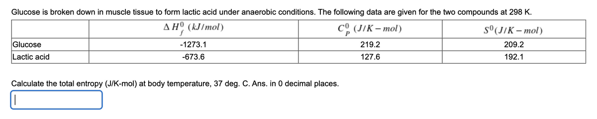 Glucose is broken down in muscle tissue to form lactic acid under anaerobic conditions. The following data are given for the two compounds at 298 K.
AHº (kJ/mol)
CO (JIK – mol)
s°(J/K – mol)
Glucose
-1273.1
219.2
209.2
Lactic acid
-673.6
127.6
192.1
Calculate the total entropy (J/K-mol) at body temperature, 37 deg. C. Ans. in 0 decimal places.
