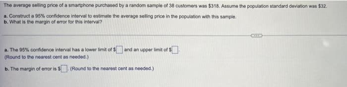 The average selling price of a smartphone purchased by a random sample of 38 customers was $318. Assume the population standard deviation was $32.
a. Construct a 95% confidence interval to estimate the average selling price in the population with this sample.
b. What is the margin of error for this interval?
a. The 95% confidence interval has a lower limit of $ and an upper limit of $
(Round to the nearest cent as needed.)
b. The margin of error is $. (Round to the nearest cent as needed.)
