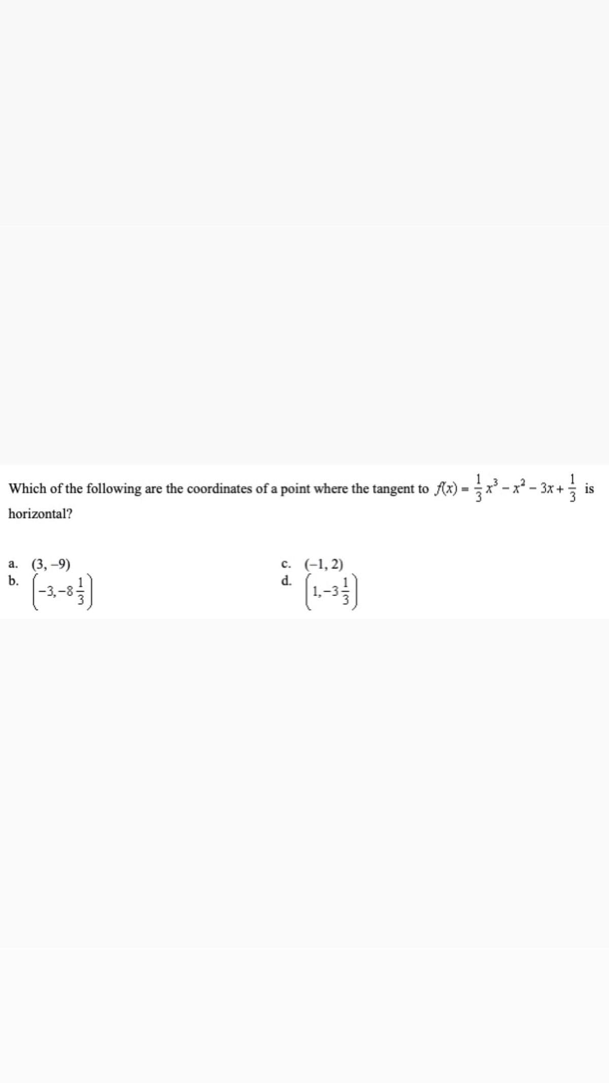 Which of the following are the coordinates of a point where the tangent to Ax) = x - x² - 3x +
is
%3D
horizontal?
а. (3, —9)
b.
с. (-1, 2)
d.
1/3
