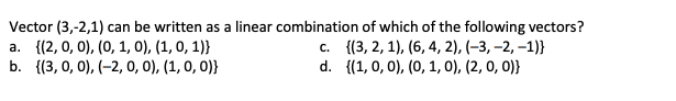 Vector (3,-2,1) can be written as a linear combination of which of the following vectors?
a. {(2, 0, 0), (0, 1, 0), (1, 0, 1)}
b. {(3, 0, 0), (–2, 0, 0), (1, 0, 0)}
с. (3, 2, 1), (6, 4, 2), (-3, -2, -1)}
d. {(1, 0, 0), (0, 1, 0), (2, 0, 0)}
