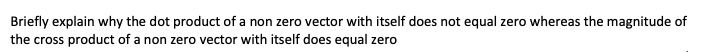 Briefly explain why the dot product of a non zero vector with itself does not equal zero whereas the magnitude of
the cross product of a non zero vector with itself does equal zero
