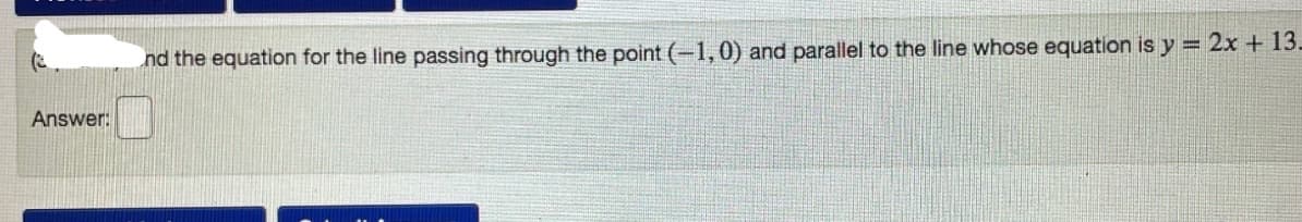 nd the equation for the line passing through the point (-1,0) and parallel to the line whose equation is y = 2x + 13.
Answer:
