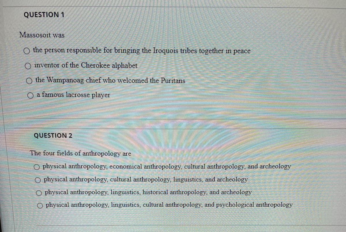 QUESTION 1
Massosoit was
O the person responsible for bringing the Iroquois tribes together in peace
inventor of the Cherokee alphabet
O the Wampanoag chief who welcomed the Puritans
O a famous lacrosse player
QUESTION 2
The four fields of anthropology are
O physical anthropology, economical anthropology, eultural anthropology, and archeology
O physical anthropology, cultural anthropology, linguistics, and archeology
physical anthropology, linguistics, historical anthropology, and archeology
O physical anthropology, linguistics, cultural anthropology, and psychological anthropology
