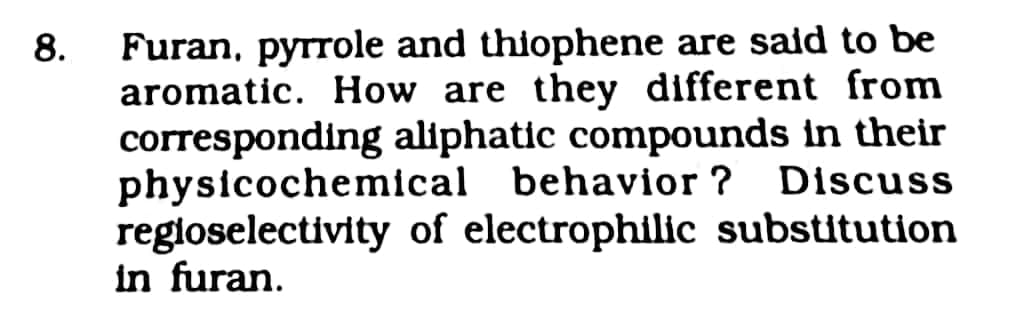 Furan, pyrrole and thiophene are sald to be
aromatic. How are they different from
corresponding aliphatic compounds in their
physicochemical behavior ? Discuss
regloselectivity of electrophilic substitution
in furan.
8.
