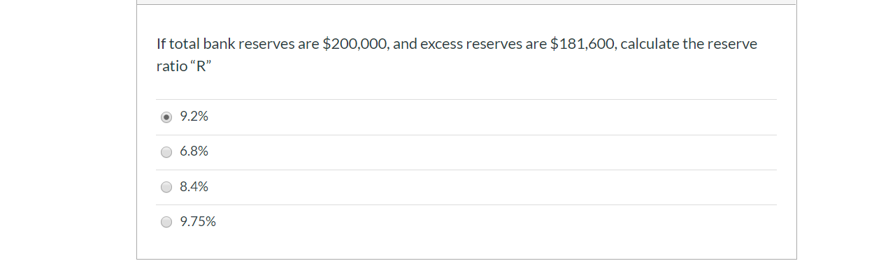 If total bank reserves are $200,000, and excess reserves are $181,600, calculate the reserve
ratio "R"
9.2%
6.8%
8.4%
9.75%
