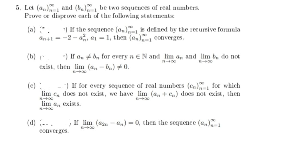 5. Let (an) and (bn)-1 be two sequences of real numbers.
Prove or disprove each of the following statements:
(a) (*.
7) If the sequence (an)n-1 is defined by the recursive formula
an+1 = -2-a, a₁ = 1, then (an)=1 converges.
(b) (-_ -) If an
exist, then lim
81x
(c) {
-) If for every sequence of real numbers (Cn) for which
lim Cn does not exist, we have lim (an + Cn) does not exist, then
818
n4x
lim an exists.
nx
(d) (-- .
bn for every n E N and lim an and lim bn do not
(an-bn) 0.
n4x
818
If lim (a2n-an) = 0, then the sequence (an)n-1
)
84x
converges.