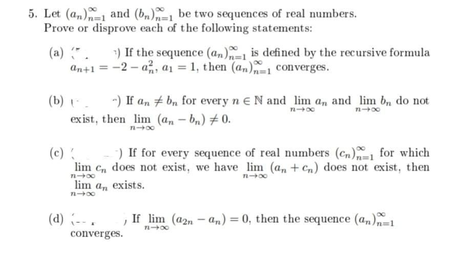 5. Let (an) and (bn)-1 be two sequences of real numbers.
Prove or disprove each of the following statements:
(a) (*. 7) If the sequence (an)n-1 is defined by the recursive formula
an+1 = -2-a, a₁ = 1, then (an)=1 converges.
(b) (^_ a) If an
exist, then lim
n4x
(c) {
-) If for every sequence of real numbers (Cn)1 for which
lim Cn does not exist, we have lim (an+Cn) does not exist, then
818
n4x
lim an exists.
81x
(d) (-- .
bn for every n N and lim an and lim bn do not
(an-bn) 0.
84x
84x
converges.
If lim (a2n-an) = 0, then the sequence (an)n=1
848