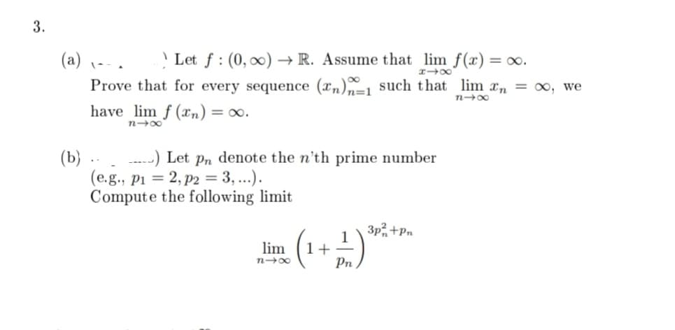 3.
818
(a) 、--. Let f: (0, ∞)→→ R. Assume that lim f(x) = ∞o.
Prove that for every sequence (n)-1 such that lim n = ∞, we
81x
have lim f(n) = ∞0.
84x
(b)
) Let pn denote the n'th prime number
(e.g., p1 = 2, p2 = 3, ...).
Compute the following limit
lim
818
3p²+Pn
(1 + 1) ³0² + P²