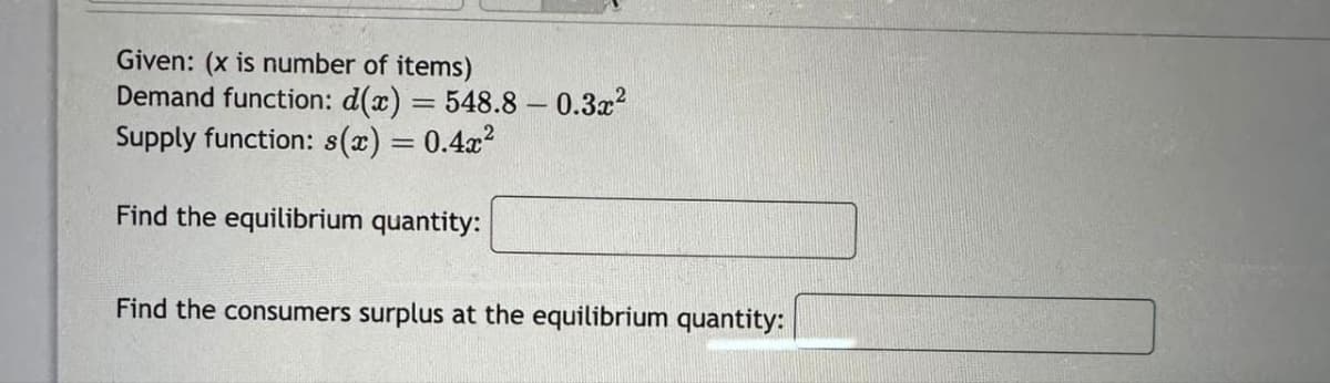 Given: (x is number of items)
Demand function: d(x) = 548.8 -0.3x²
Supply function: s(x) = 0.4x²
Find the equilibrium quantity:
Find the consumers surplus at the equilibrium quantity: