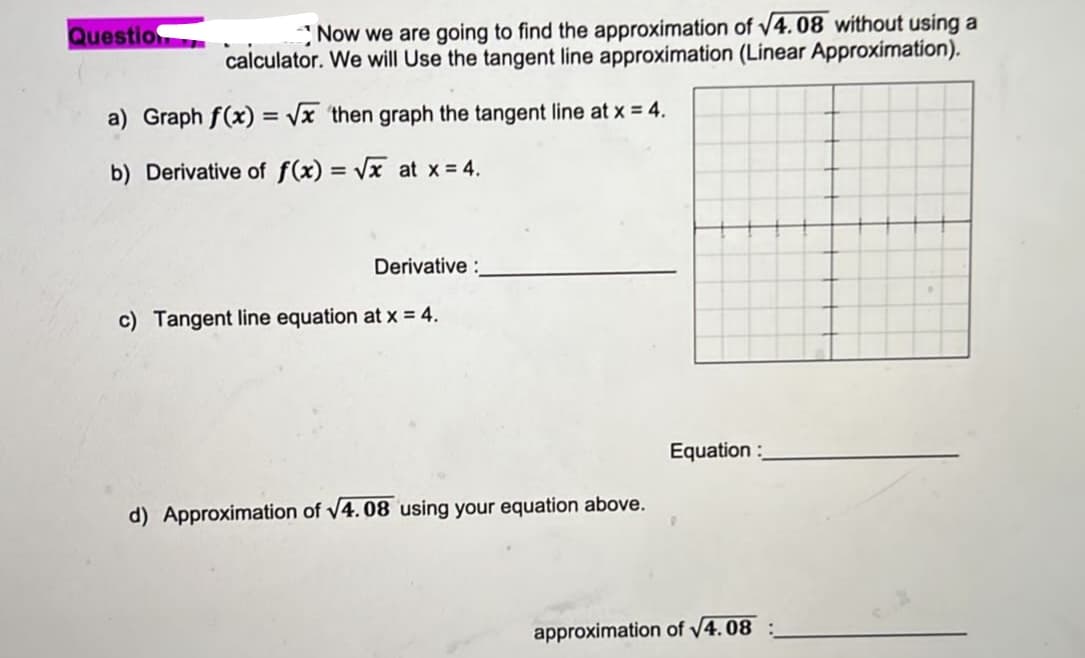 Question
Now we are going to find the approximation of √4.08 without using a
calculator. We will Use the tangent line approximation (Linear Approximation).
a) Graph f(x)=√x then graph the tangent line at x = 4.
b) Derivative of f(x)=√x at x = 4.
Derivative:
Tangent line equation at x = 4.
d) Approximation of √4.08 using your equation above.
Equation:
approximation of √4.08