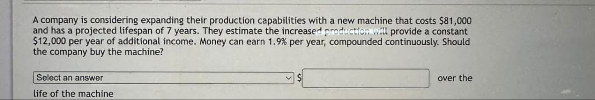 A company is considering expanding their production capabilities with a new machine that costs $81,000
and has a projected lifespan of 7 years. They estimate the increased production will provide a constant
$12,000 per year of additional income. Money can earn 1.9% per year, compounded continuously. Should
the company buy the machine?
Select an answer
life of the machine
over the