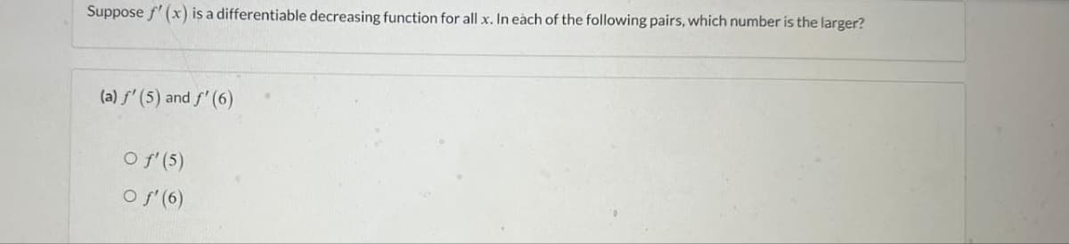 Suppose f'(x) is a differentiable decreasing function for all x. In each of the following pairs, which number is the larger?
(a) ƒ' (5) and ƒ' (6)
O f' (5)
O f'(6)