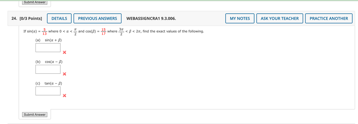 Submit Answer
24. [0/3 Points]
If sin(a)
=
(a)
5
13
DETAILS
sin(a + B)
where 0 < a <
(b) cos(α - B)
Submit Answer
(c) tan(a - B)
X
PREVIOUS ANSWERS
15
and cos(B) = where
17
FS
2
WEBASSIGNCRA1 9.3.006.
3πT
<ß < 2π, find the exact values of the following.
2
MY NOTES
ASK YOUR TEACHER
PRACTICE ANOTHER