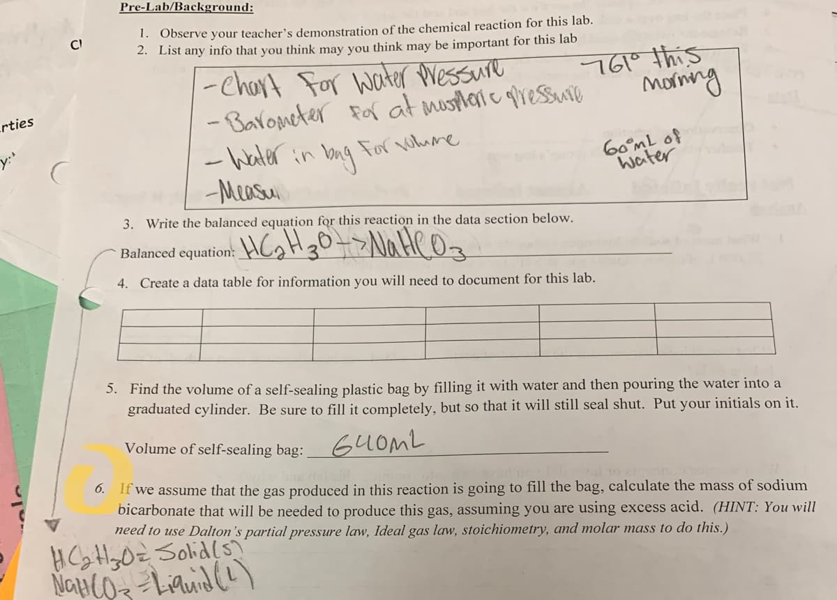 rties
Cl
Pre-Lab/Background:
1. Observe your teacher's demonstration of the chemical reaction for this lab.
2. List any info that you think may you think may be important for this lab
-Chart For water pressure
- Barometer for at mospheric pressure
- Water in bag for volume
-Measul
761° this
morning
3. Write the balanced equation for this reaction in the data section below.
Balanced equation: HC₂H30-> NaHCO3
4. Create a data table for information you will need to document for this lab.
60mL of
Water
5. Find the volume of a self-sealing plastic bag by filling it with water and then pouring the water into a
graduated cylinder. Be sure to fill it completely, but so that it will still seal shut. Put your initials on it.
Volume of self-sealing bag:__640ML
6. If we assume that the gas produced in this reaction is going to fill the bag, calculate the mass of sodium
bicarbonate that will be needed to produce this gas, assuming you are using excess acid. (HINT: You will
need to use Dalton's partial pressure law, Ideal gas law, stoichiometry, and molar mass to do this.)
HC₂H₂O= Solid(s)
NGH (O3 = Liquid (2)
NGỦ