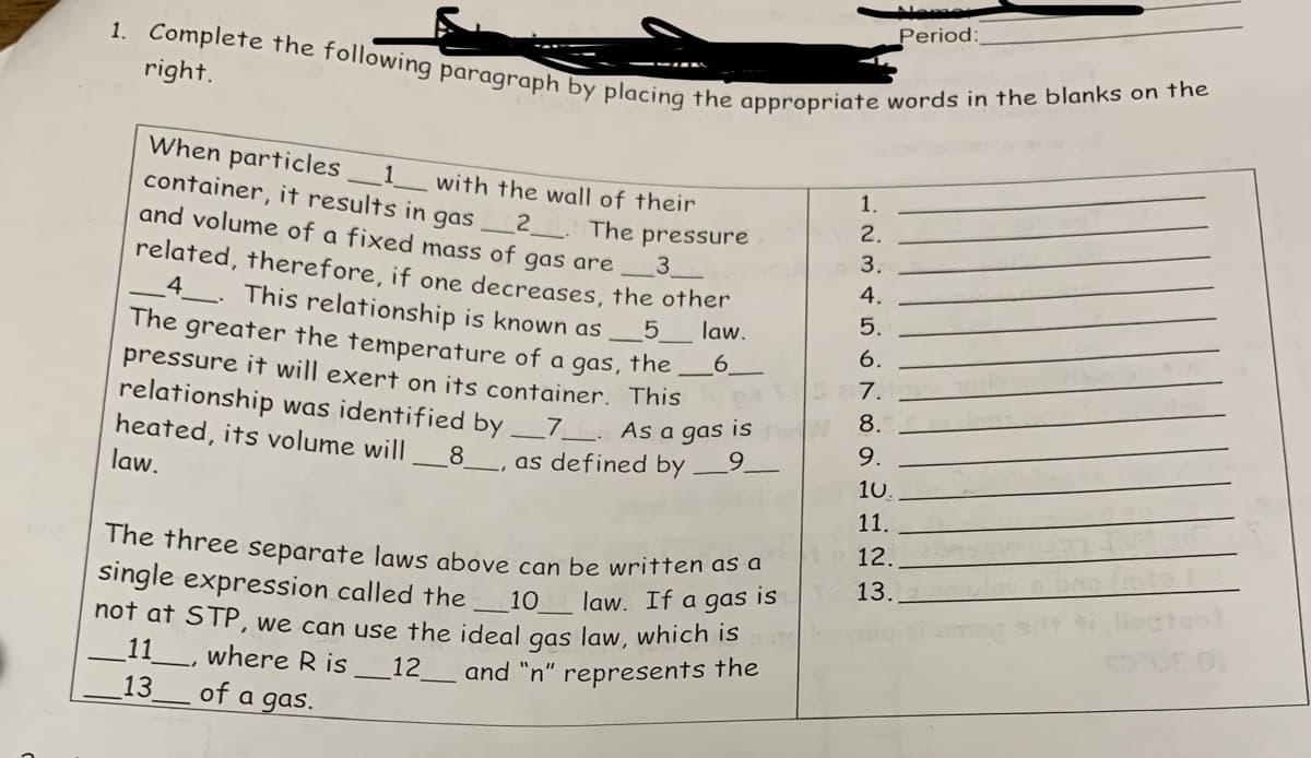 1. Complete the following paragraph by placing the appropriate words in the blanks on the
right.
When particles
container, it results in gas
1 with the wall of their
2
The pressure
3
and volume of a fixed mass of gas are
related, therefore, if one decreases, the other
4. This relationship is known as
The greater the temperature of a gas, the
pressure it will exert on its container. This
5 law.
6
relationship was identified by _7__. As a gas is
heated, its volume will
9
_8__, as defined by
law.
The three separate laws above can be written as a
single expression called the
10
law. If a
is
gas
not at STP, we can use the ideal gas law, which is
_11_, where Ris 12 and "n" represents the
13
of a gas.
1.
2.
3.
4.
5.
6.
7.
8.
9.
10.
11.
12.
13.
Period: