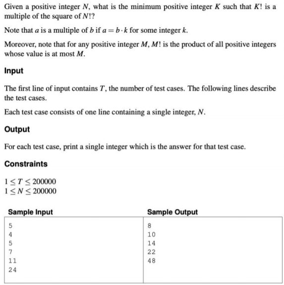 Given a positive integer N, what is the minimum positive integer K such that K! is a
multiple of the square of N!?
Note that a is a multiple of b if a = b·k for some integer k.
Moreover, note that for any positive integer M, M! is the product of all positive integers
whose value is at most M.
Input
The first line of input contains T, the number of test cases. The following lines describe
the test cases.
Each test case consists of one line containing a single integer, N.
Output
For each test case, print a single integer which is the answer for that test case.
Constraints
1<T< 200000
1<N< 200000
Sample Input
Sample Output
5
4
10
5
14
7
22
11
48
24
