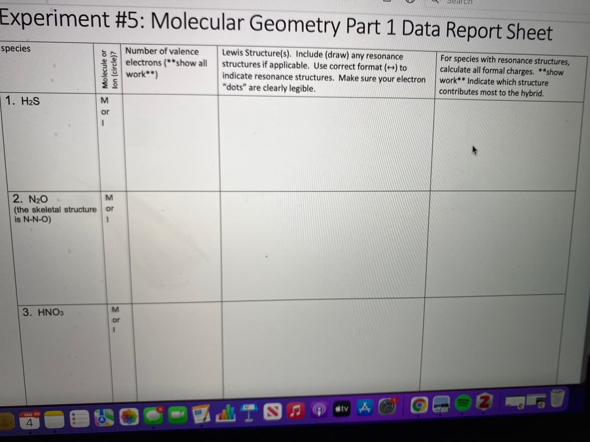 Experiment #5: Molecular Geometry Part 1 Data Report Sheet
species
Number of valence
Lewis Structure(s). Include (draw) any resonance
structures if applicable. Use correct format (+) to
indicate resonance structures. Make sure your electron
"dots" are clearly legible.
For species with resonance structures,
calculate all formal charges. **show
work** Indicate which structure
electrons (**show all
work**)
contributes most to the hybrid.
1. H2S
or
2. N20
(the skeletal structure
is N-N-O)
or
3. HNO3
or
tv
4.
3 Molecule or
lon (circle)?
