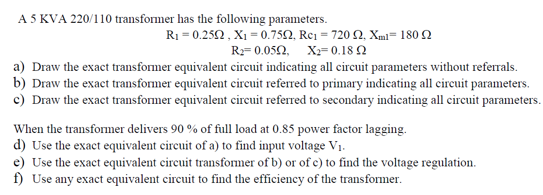 A 5 KVA 220/110 transformer has the following parameters.
Ri -0.25Ω , Χ -0.75Ω, Reι -720 Ω , Xm1-180 Ω
R2= 0.052,
X2= 0.18 Q
a) Draw the exact transformer equivalent circuit indicating all circuit parameters without referrals.
b) Draw the exact transformer equivalent circuit referred to primary indicating all circuit parameters.
c) Draw the exact transformer equivalent circuit referred to secondary indicating all circuit parameters.
When the transformer delivers 90 % of full load at 0.85 power factor lagging.
d) Use the exact equivalent circuit of a) to find input voltage V1.
e) Use the exact equivalent circuit transformer of b) or of c) to find the voltage regulation.
f) Use any exact equivalent circuit to find the efficiency of the transformer.
