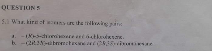 QUESTION 5
5.1 What kind of isomers are the following pairs:
6-chlorohexene.
a. (R)-5-chlorohexene and
- (2R,3R)-dibromohexane
b.
and (2R,3S)-dibromohexane.