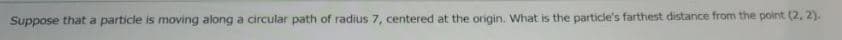 Suppose that a particle is moving along a circular path of radius 7, centered at the origin. What is the particle's farthest distance from the point (2, 2).

