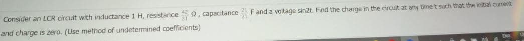 Consider an LCR circuit with inductance 1 H, resistance
2, capacitance 4 F and a voltage sin2t. Find the charge in the circuit at any time t such that the initial current
and charge is zero. (Use method of undetermined coefficients)
ENG
