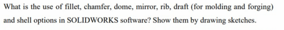 What is the use of fillet, chamfer, dome, mirror, rib, draft (for molding and forging)
and shell options in SOLIDWORKS software? Show them by drawing sketches.
