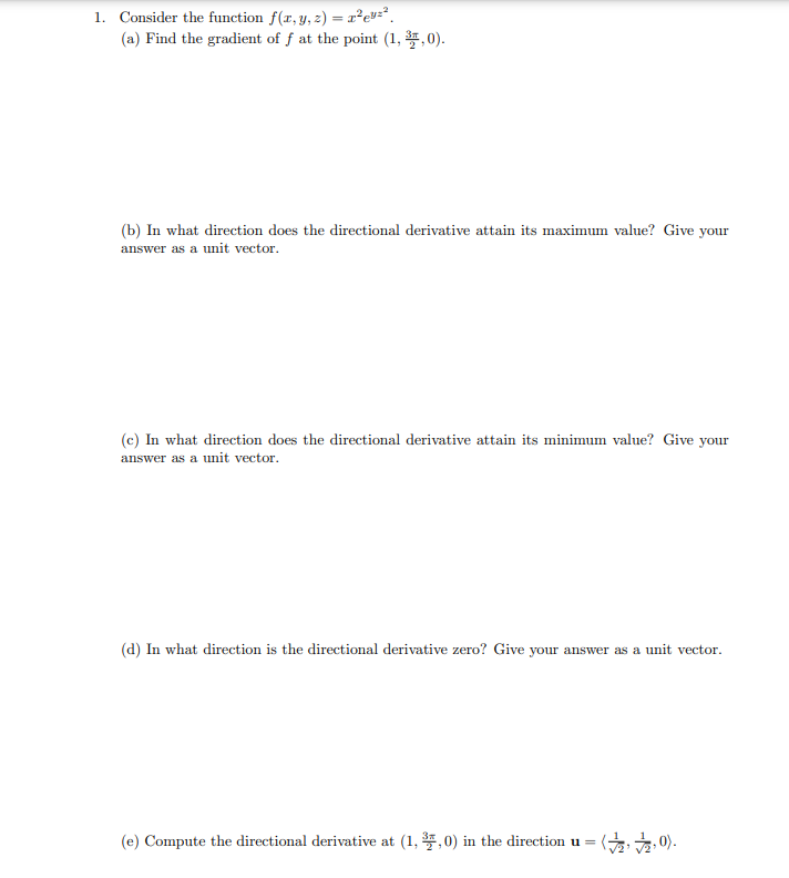1. Consider the function f(x, y, z) = x²ev=²
(a) Find the gradient of f at the point (1,3,0).
(b) In what direction does the directional derivative attain its maximum value? Give your
answer as a unit vector.
(c) In what direction does the directional derivative attain its minimum value? Give your
answer as a unit vector.
(d) In what direction is the directional derivative zero? Give your answer as a unit vector.
(e) Compute the directional derivative at (1,3,0) in the direction u = (2,2,0).