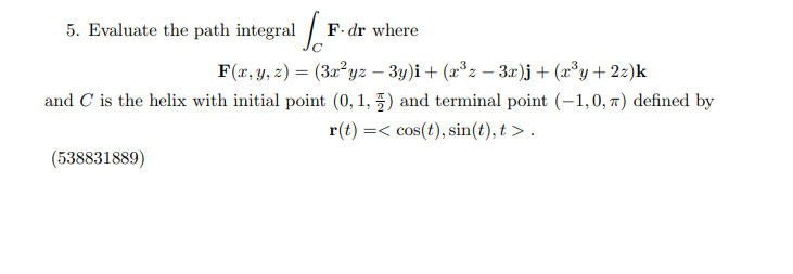 5. Evaluate the path integral [1
F. dr where
F(x, y, z) = (3x²yz − 3y)i + (x³z − 3x)j + (x³y + 2z)k
and C is the helix with initial point (0, 1,) and terminal point (-1,0, π) defined by
r(t) = cos(t), sin(t), t>.
(538831889)