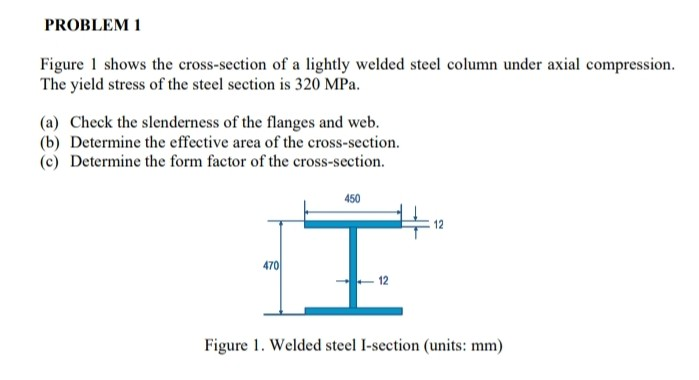 Figure 1 shows the cross-section of a lightly welded steel column under axial compression.
The yield stress of the steel section is 320 MPa.
(a) Check the slenderness of the flanges and web.
(b) Determine the effective area of the cross-section.
(c) Determine the form factor of the cross-section.
450
470
12
