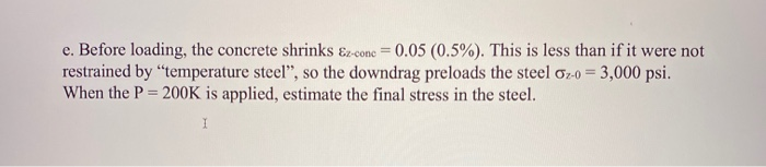 e. Before loading, the concrete shrinks &z-conc = 0.05 (0.5%). This is less than if it were not
restrained by “temperature steel", so the downdrag preloads the steel ơ2-0 = 3,000 psi.
When the P = 200K is applied, estimate the final stress in the steel.
%3D
%3D
