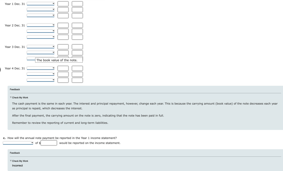 Year 1 Dec. 31
Year 2 Dec. 31
Year 3 Dec. 31
Year 4 Dec. 31
Feedback
Check My Work
The cash payment is the same in each year. The interest and principal repayment, however, change each year. This is because the carrying amount (book value) of the note decreases each year
as principal is repaid, which decreases the interest.
After the final payment, the carrying amount on the note is zero, indicating that the note has been paid in full.
Remember to review the reporting of current and long-term liabilities.
The book value of the note.
c. How will the annual note payment be reported in the Year 1 income statement?
of $
would be reported on the income statement.
Feedback
Check My Work
Incorrect