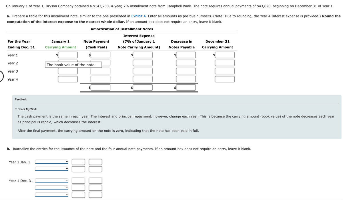 On January 1 of Year 1, Bryson Company obtained a $147,750, 4-year, 7% installment note from Campbell Bank. The note requires annual payments of $43,620, beginning on December 31 of Year 1.
a. Prepare a table for this installment note, similar to the one presented in Exhibit 4. Enter all amounts as positive numbers. (Note: Due to rounding, the Year 4 Interest expense is provided.) Round the
computation of the interest expense to the nearest whole dollar. If an amount box does not require an entry, leave it blank.
Amortization of Installment Notes
Interest Expense
(7% of January 1
Note Carrying Amount)
For the Year
Ending Dec. 31
Year 1
Year 2
Year 3
Year 4
Feedback
January 1
Carrying Amount
Year 1 Jan. 1
Note Payment
(Cash Paid)
Year 1 Dec. 31
The book value of the note.
Check My Work
The cash payment is the same in each year. The interest and principal repayment, however, change each year. This is because the carrying amount (book value) of the note decreases each year
as principal is repaid, which decreases the interest.
After the final payment, the carrying amount on the note is zero, indicating that the note has been paid in full.
Decrease in
December 31
Notes Payable Carrying Amount
b. Journalize the entries for the issuance of the note and the four annual note payments. If an amount box does not require an entry, leave it blank.
3000
1000
UC