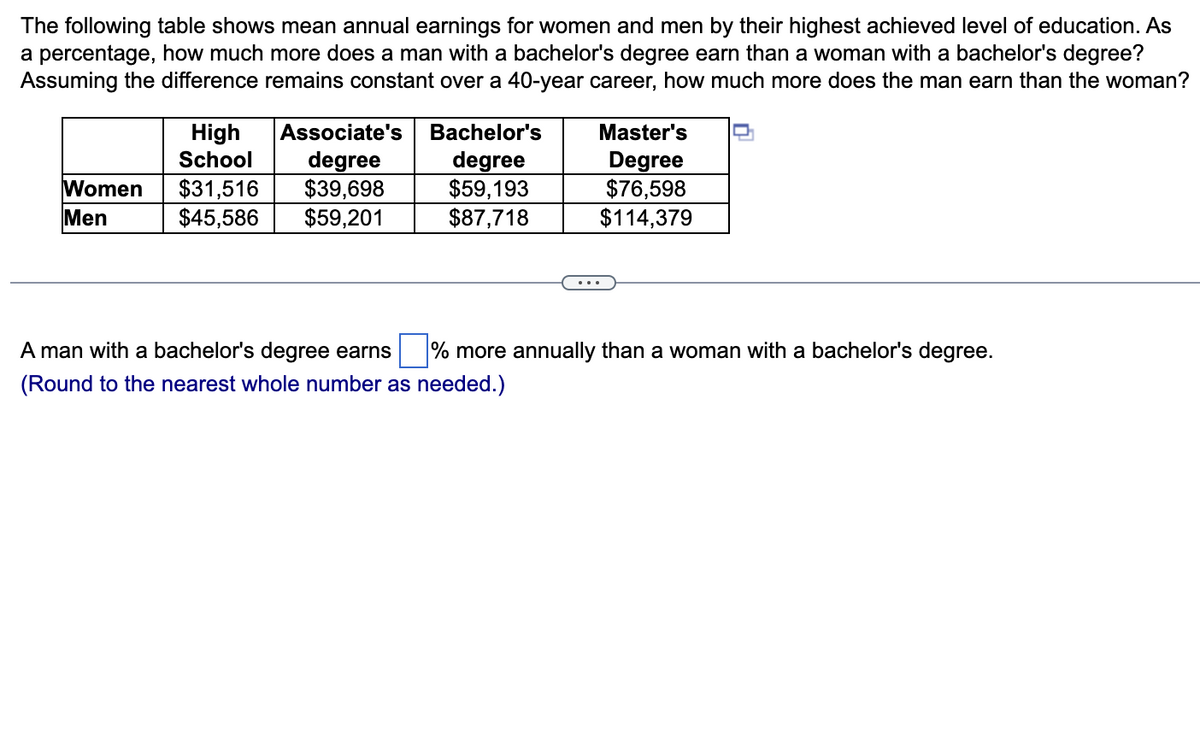 The following table shows mean annual earnings for women and men by their highest achieved level of education. As
a percentage, how much more does a man with a bachelor's degree earn than a woman with a bachelor's degree?
Assuming the difference remains constant over a 40-year career, how much more does the man earn than the woman?
Women
Men
High
School
$31,516
$45,586
Associate's
degree
$39,698
$59,201
Bachelor's
degree
$59,193
$87,718
Master's
Degree
$76,598
$114,379
A man with a bachelor's degree earns % more annually than a woman with a bachelor's degree.
(Round to the nearest whole number as needed.)