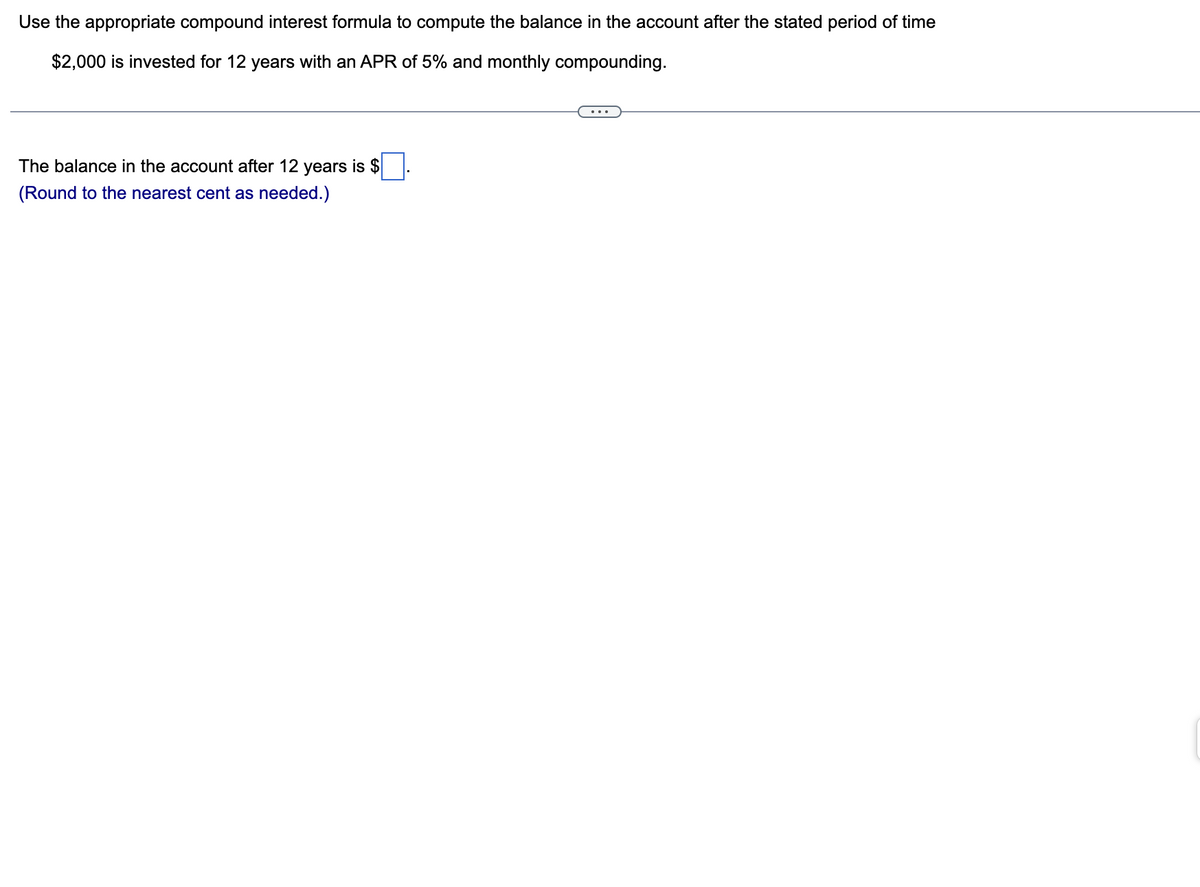 Use the appropriate compound interest formula to compute the balance in the account after the stated period of time
$2,000 is invested for 12 years with an APR of 5% and monthly compounding.
The balance in the account after 12 years is $
(Round to the nearest cent as needed.)