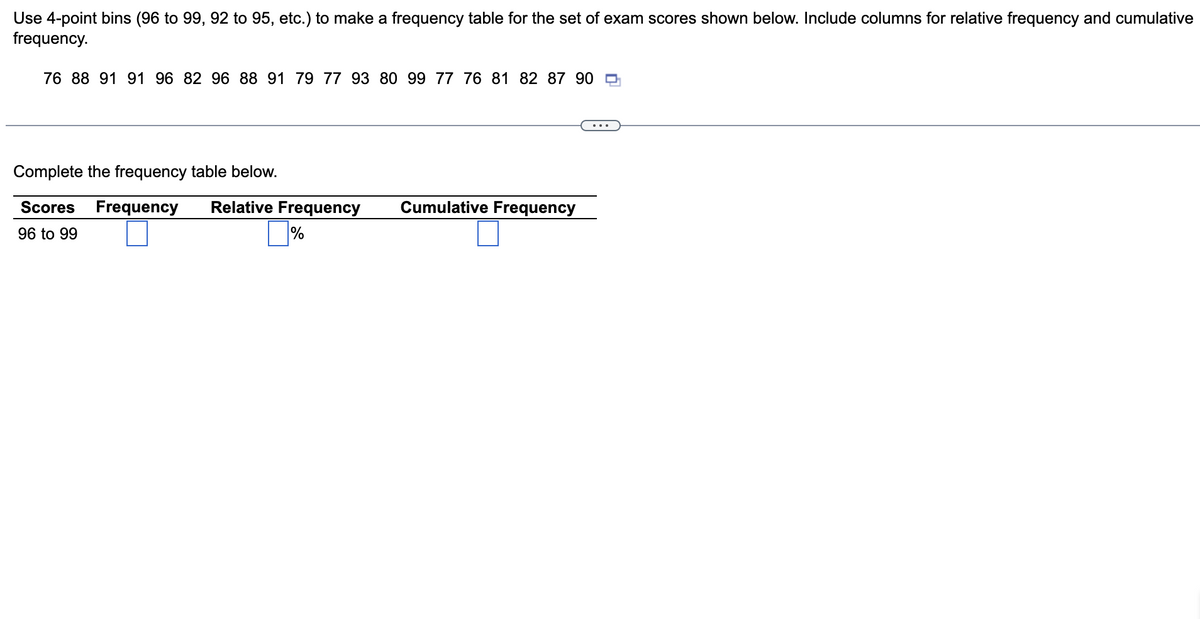 Use 4-point bins (96 to 99, 92 to 95, etc.) to make a frequency table for the set of exam scores shown below. Include columns for relative frequency and cumulative
frequency.
76 88 91 91 96 82 96 88 91 79 77 93 80 99 77 76 81 82 87 90
Complete the frequency table below.
Scores Frequency Relative Frequency
96 to 99
%
Cumulative Frequency