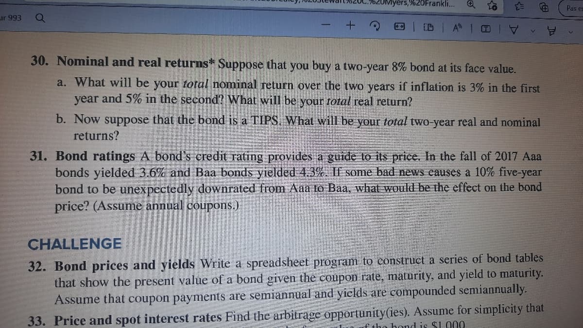 yers,%20Frankli...
Pas er
ur 993
ID
30. Nominal and real returns* Suppose that you buy a two-year 8% bond at its face value.
a. What will be your total nominal return over the two years if inflation is 3% in the first
year and 5% in the second? What will be your rotal real return?
b. Now suppose that the bond is a TIPS. What will be your total two-year real and nominal
returns?
31. Bond ratings A bond's credit rating provides a guide to its price. In the fall of 2017 Aaa
bonds yielded 3.6% and Baa bonds yielded 4.3%. If some bad news eauses a 10% five-year
bond to be unexpectedly downrated from Aaa to Baa, what would be the effect on the bond
price? (Assume annual coupons.)
CHALLENGE
32. Bond prices and yields Write a spreadsheet program to construct a series of bond tables
that show the present value of a bond given the coupon rate, maturity, and yield to maturity.
Assume that coupon payments are semiannual and yields are compounded semiannually.
33. Price and spot interest rates Find the arbitrage opportunity(ies). Assume for simplicity that
f tho bond is $1.000
(田
A.
