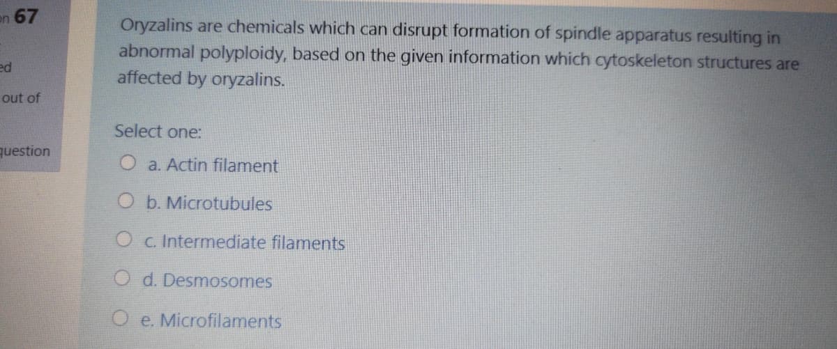 en 67
Oryzalins are chemicals which can disrupt formation of spindle apparatus resulting in
abnormal polyploidy, based on the given information which cytoskeleton structures are
affected by oryzalins.
ed
out of
Select one:
question
O a. Actin filament
O b. Microtubules
O c. Intermediate filaments
O d. Desmosomes
O e. Microfilaments
