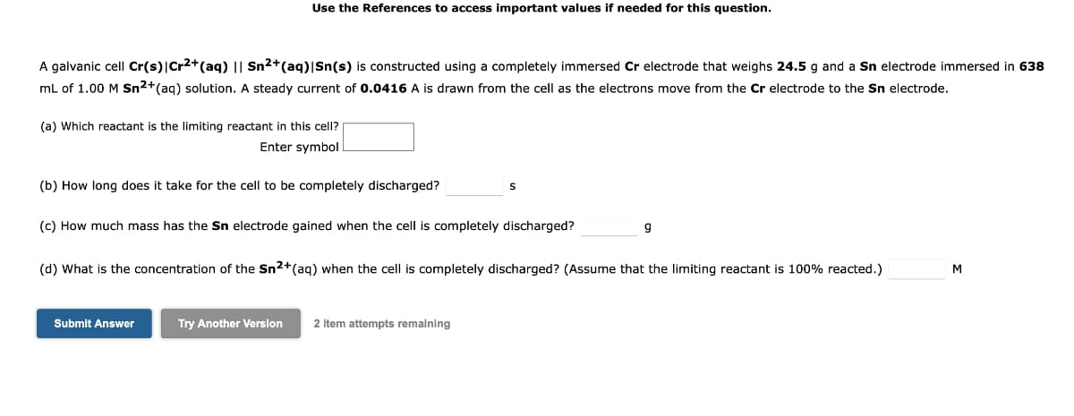 Use the References to access important values if needed for this question.
A galvanic cell Cr(s)|Cr2+(aq) || Sn2+(aq)|Sn(s) is constructed using a completely immersed Cr electrode that weighs 24.5 g and a Sn electrode immersed in 638
mL of 1.00 M Sn2+(ag) solution. A steady current of 0.0416 A is drawn from the cell as the electrons move from the Cr electrode to the Sn electrode.
(a) Which reactant is the limiting reactant in this cell?
Enter symbol
(b) How long does it take for the cell to be completely discharged?
(c) How much mass has the Sn electrode gained when the cell is completely discharged?
g
(d) What is the concentration of the Sn2+(aq) when the cell is completely discharged? (Assume that the limiting reactant is 100% reacted.)
M
Submit Answer
Try Another Version
2 item attempts remaining
