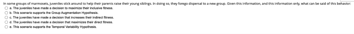 In some groups of marmosets, juveniles stick around to help their parents raise their young siblings. In doing so, they forego dispersal to a new group. Given this information, and this information only, what can be said of this behavior:
O a. The juveniles have made a decision to maximize their inclusive fitness.
O b. This scenario supports the Group Augmentation Hypothesis.
O c. The juveniles have made a decision that increases their indirect fitness.
O d. The juveniles have made a decision that maximizes their direct fitness.
O e. This scenario supports the Temporal Variability Hypothesis.
