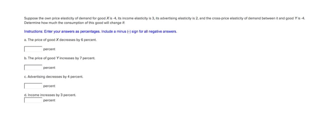 Suppose the own price elasticity of demand for good X is -4, its income elasticity is 3, its advertising elasticity is 2, and the cross-price elasticity of demand between it and good Y is -4.
Determine how much the consumption of this good will change if:
Instructions: Enter your answers as percentages. Include
minus (-) sign for all negative answers.
a. The price of good X decreases by 6 percent.
percent
b. The price of good
'increases by 7 percent.
percent
C. Advertising decreases by 4 percent.
percent
d. Income increases by 3 percent.
percent
