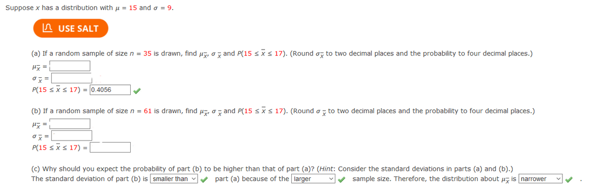 Suppose x has a distribution with u = 15 and o = 9.
n USE SALT
(a) If a random sample of size n = 35 is drawn, find µ7, o z and P(15 < x< 17). (Round o, to two decimal places and the probability to four decimal places.)
H =
P(15 <xs 17) = 0.4056
(b) If a random sample of size n = 61 is drawn, find µz, o, and P(15 < x< 17). (Round o , to two decimal places and the probability to four decimal places.)
P(15 <xs 17) =
(c) Why should you expect the probability of part (b) to be higher than that of part (a)? (Hint: Consider the standard deviations in parts (a) and (b).)
The standard deviation of part (b) is smaller than
V part (a) because of the larger
V sample size. Therefore, the distribution about uz is narrower
