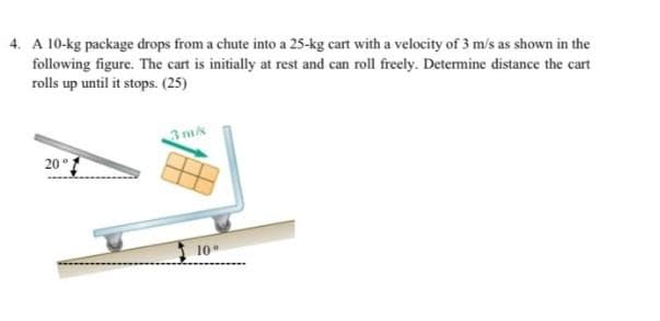 4. A 10-kg package drops from a chute into a 25-kg cart with a velocity of 3 m/s as shown in the
following figure. The cart is initially at rest and can roll freely. Determine distance the cart
rolls up until it stops. (25)
3ms
20°
10
