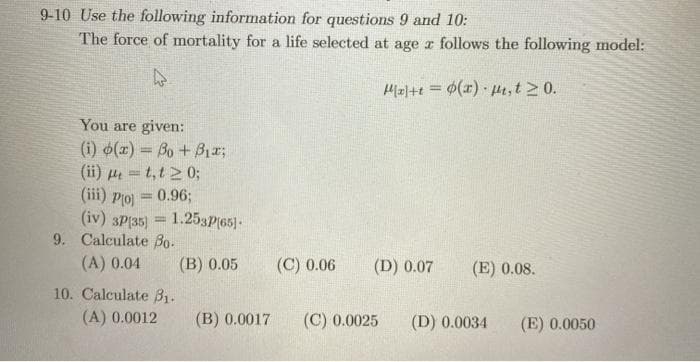 9-10 Use the following information for questions 9 and 10:
The force of mortality for a life selected at age z follows the following model:
M0/+t = $(x) Ht,t 2 0.
%3D
You are given:
(i) (x) = Bo +Bx;
(ii) µ = t,t 2 0;
(iii) Plo) = 0.96;
(iv) 3P(35)
1.253P(65)-
9. Calculate Bo.
(A) 0.04
(B) 0.05
(C) 0.06
(D) 0.07
(E) 0.08.
10. Calculate B1.
(A) 0.0012
(B) 0.0017
(C) 0.0025
(D) 0.0034
(E) 0.0050
