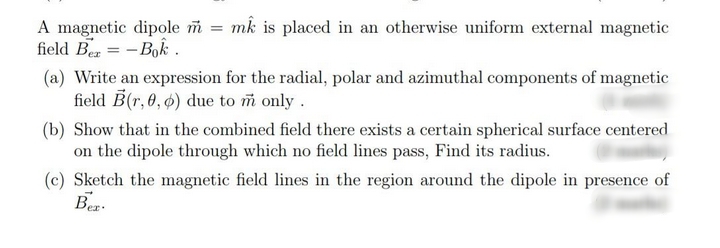 A magnetic dipole m = mk is placed in an otherwise uniform external magnetic
field Ben = - Bok .
(a) Write an expression for the radial, polar and azimuthal components of magnetic
field B(r, 0, ø) due to m only.
(b) Show that in the combined field there exists a certain spherical surface centered
on the dipole through which no field lines pass, Find its radius.
(c) Sketch the magnetic field lines in the region around the dipole in presence of
Bez.
