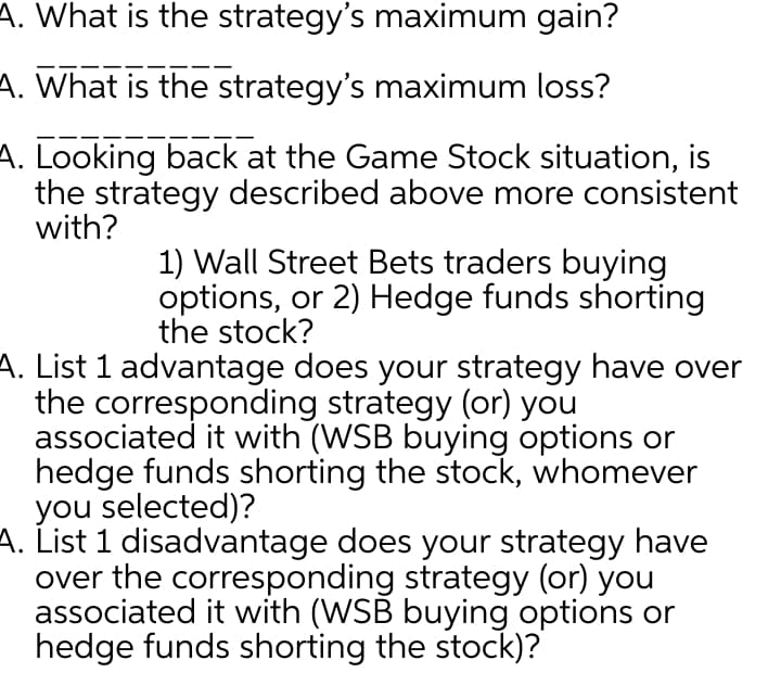 A. What is the strategy's maximum gain?
A. What is the strategy's maximum loss?
A. Looking back at the Game Stock situation, is
the strategy described above more consistent
with?
1) Wall Street Bets traders buying
options, or 2) Hedge funds shorting
the stock?
A. List 1 advantage does your strategy have over
the corresponding strategy (or) you
associated it with (WSB buying options or
hedge funds shorting the stock, whomever
you selected)?
A. List 1 disadvantage does your strategy have
over the corresponding strategy (or) you
associated it with (WSB buying options or
hedge funds shorting the stock)?
